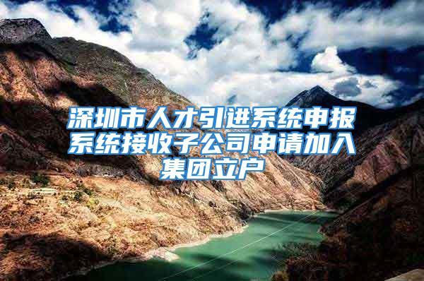 深圳市人才引进系统申报系统接收子公司申请加入集团立户