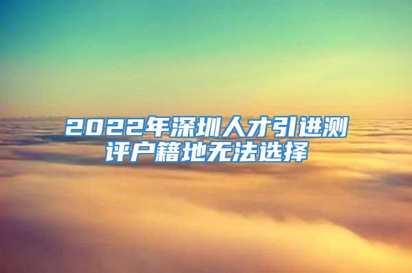 2022年深圳人才引进测评户籍地无法选择