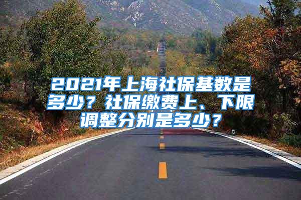 2021年上海社保基数是多少？社保缴费上、下限调整分别是多少？