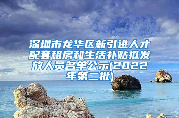 深圳市龙华区新引进人才配套租房和生活补贴拟发放人员名单公示(2022年第二批)