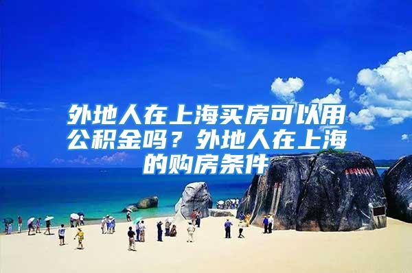 外地人在上海买房可以用公积金吗？外地人在上海的购房条件