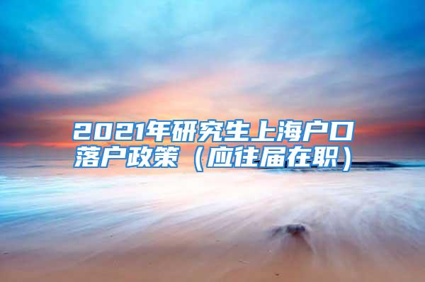 2021年研究生上海户口落户政策（应往届在职）