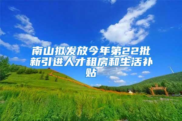 南山拟发放今年第22批新引进人才租房和生活补贴