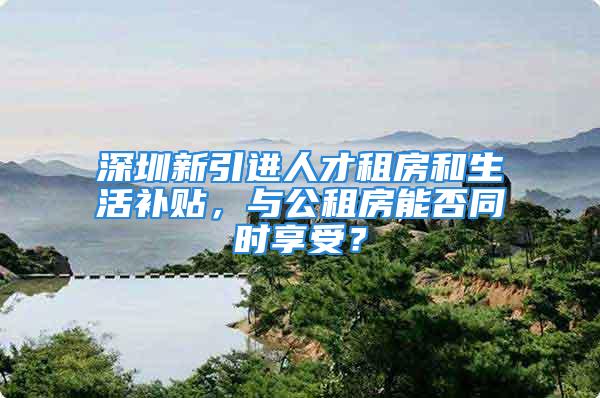 深圳新引进人才租房和生活补贴，与公租房能否同时享受？