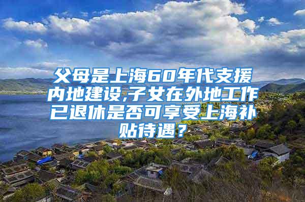 父母是上海60年代支援内地建设,子女在外地工作已退休是否可享受上海补贴待遇？