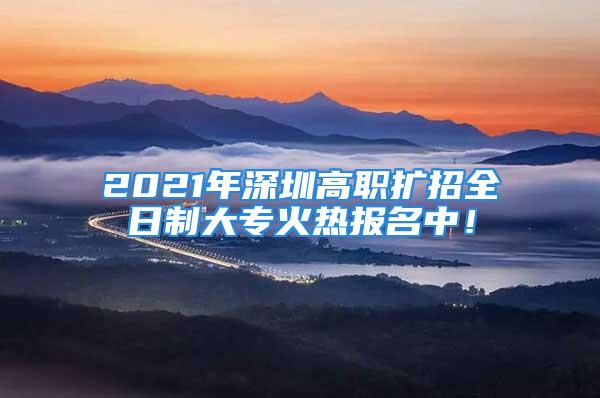 2021年深圳高职扩招全日制大专火热报名中！