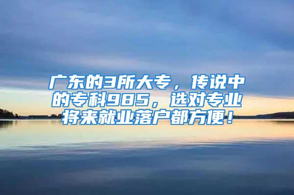 广东的3所大专，传说中的专科985，选对专业将来就业落户都方便！