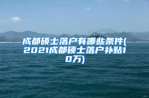 成都硕士落户有哪些条件(2021成都硕士落户补贴10万)