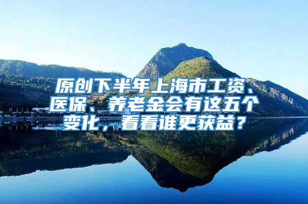 原创下半年上海市工资、医保、养老金会有这五个变化，看看谁更获益？