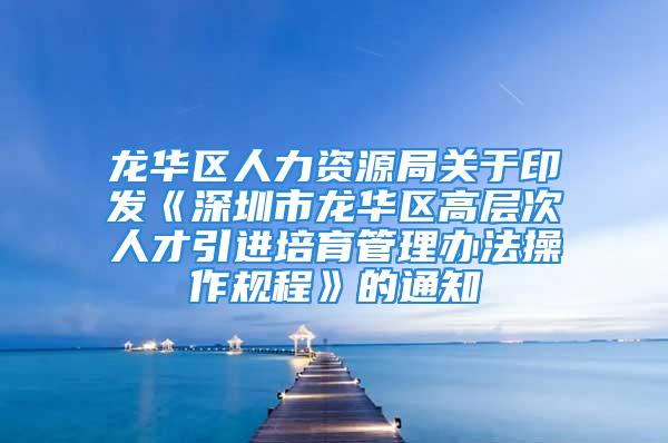 龙华区人力资源局关于印发《深圳市龙华区高层次人才引进培育管理办法操作规程》的通知