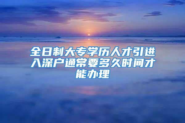 全日制大专学历人才引进入深户通常要多久时间才能办理