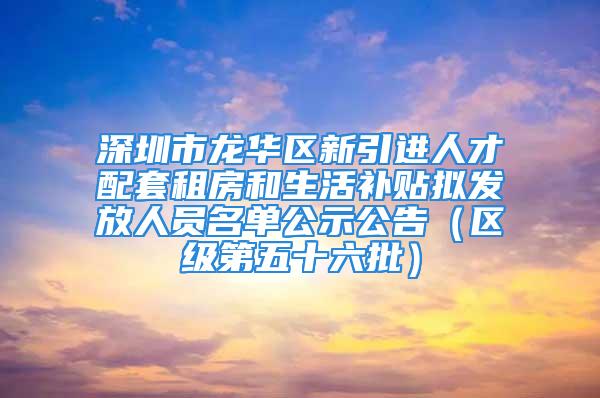 深圳市龙华区新引进人才配套租房和生活补贴拟发放人员名单公示公告（区级第五十六批）