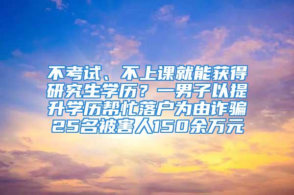 不考试、不上课就能获得研究生学历？一男子以提升学历帮忙落户为由诈骗25名被害人150余万元