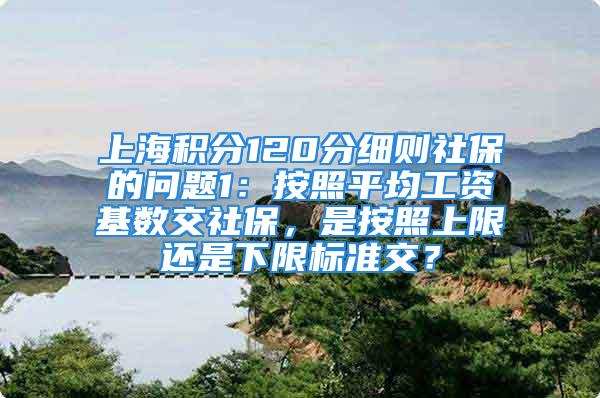 上海积分120分细则社保的问题1：按照平均工资基数交社保，是按照上限还是下限标准交？