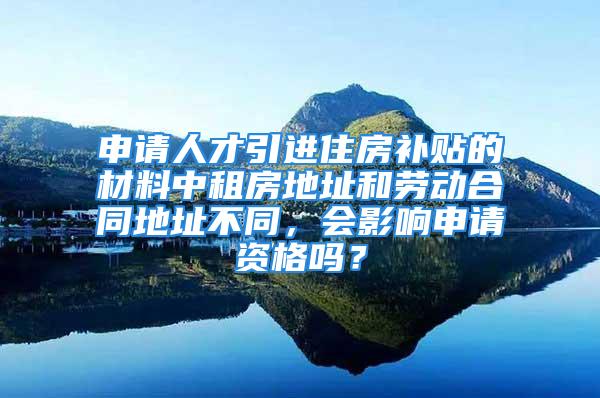 申请人才引进住房补贴的材料中租房地址和劳动合同地址不同，会影响申请资格吗？