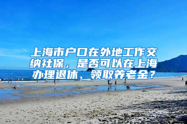 上海市户口在外地工作交纳社保，是否可以在上海办理退休、领取养老金？