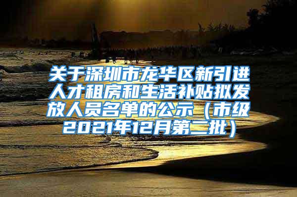 关于深圳市龙华区新引进人才租房和生活补贴拟发放人员名单的公示（市级2021年12月第二批）