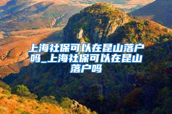 上海社保可以在昆山落户吗_上海社保可以在昆山落户吗