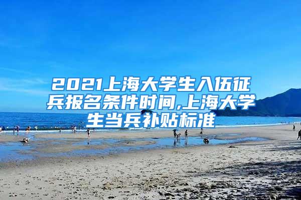 2021上海大学生入伍征兵报名条件时间,上海大学生当兵补贴标准