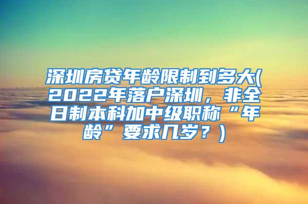 深圳房贷年龄限制到多大(2022年落户深圳，非全日制本科加中级职称“年龄”要求几岁？)