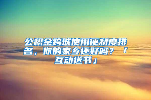 公积金跨城使用便利度排名，你的家乡还好吗？「互动送书」