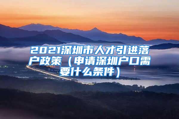 2021深圳市人才引进落户政策（申请深圳户口需要什么条件）