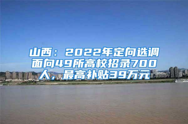 山西：2022年定向选调面向49所高校招录700人，最高补贴39万元