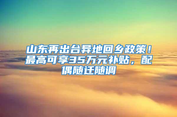 山东再出台异地回乡政策！最高可享35万元补贴，配偶随迁随调