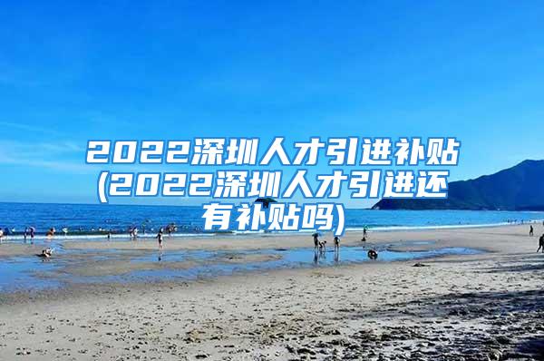 2022深圳人才引进补贴(2022深圳人才引进还有补贴吗)