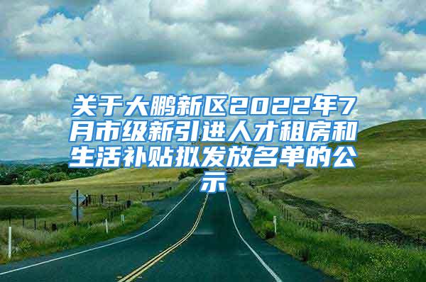 关于大鹏新区2022年7月市级新引进人才租房和生活补贴拟发放名单的公示