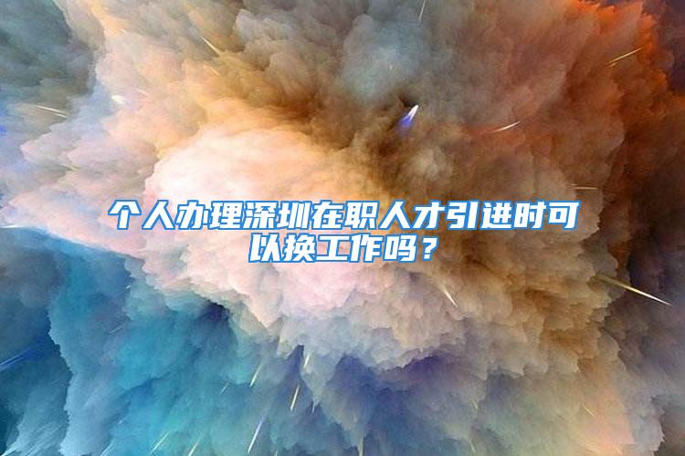 个人办理深圳在职人才引进时可以换工作吗？