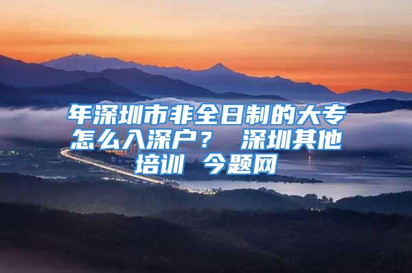 年深圳市非全日制的大专怎么入深户？ 深圳其他培训 今题网