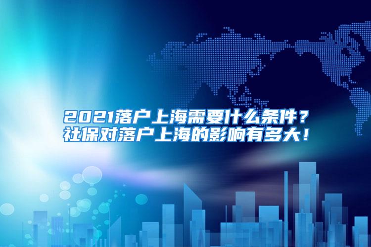 2021落户上海需要什么条件？社保对落户上海的影响有多大！