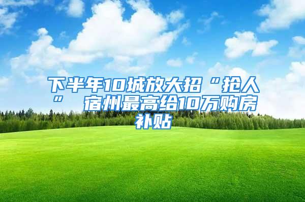 下半年10城放大招“抢人” 宿州最高给10万购房补贴