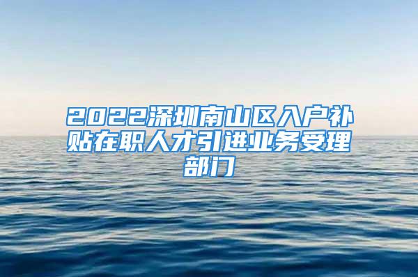 2022深圳南山区入户补贴在职人才引进业务受理部门