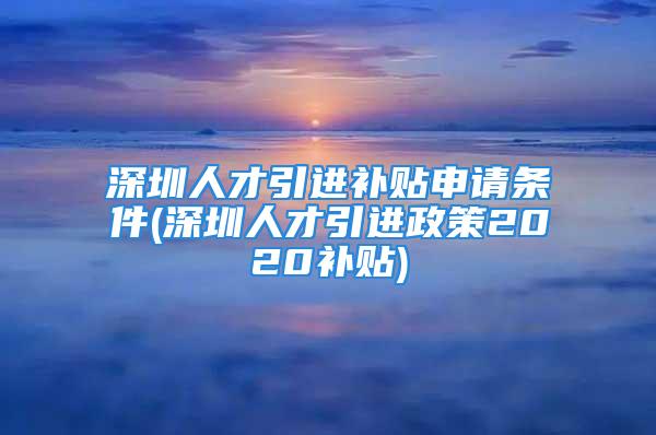 深圳人才引进补贴申请条件(深圳人才引进政策2020补贴)