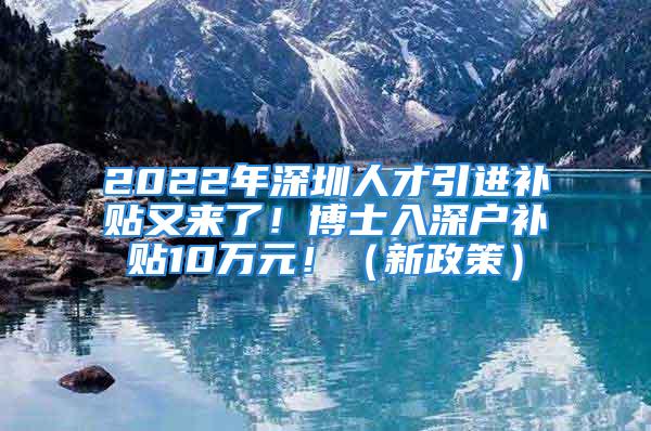 2022年深圳人才引进补贴又来了！博士入深户补贴10万元！（新政策）