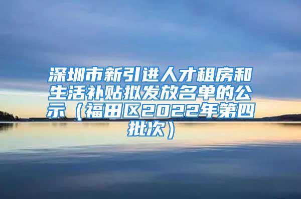 深圳市新引进人才租房和生活补贴拟发放名单的公示（福田区2022年第四批次）