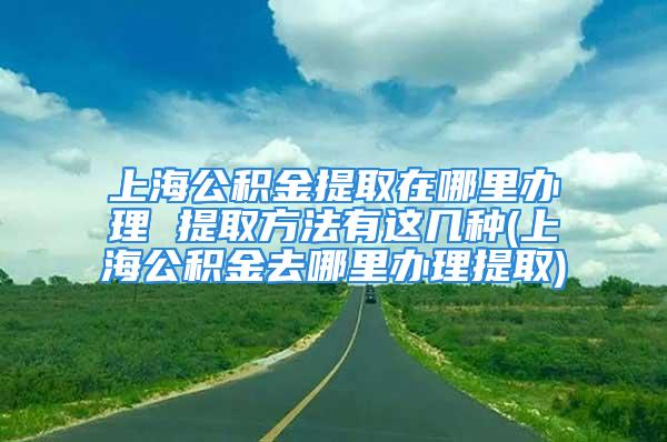 上海公积金提取在哪里办理 提取方法有这几种(上海公积金去哪里办理提取)