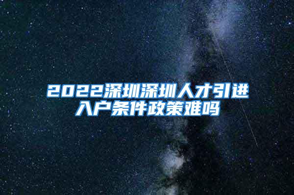 2022深圳深圳人才引进入户条件政策难吗