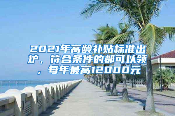 2021年高龄补贴标准出炉，符合条件的都可以领，每年最高12000元