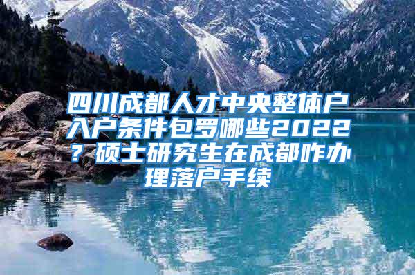 四川成都人才中央整体户入户条件包罗哪些2022？硕士研究生在成都咋办理落户手续