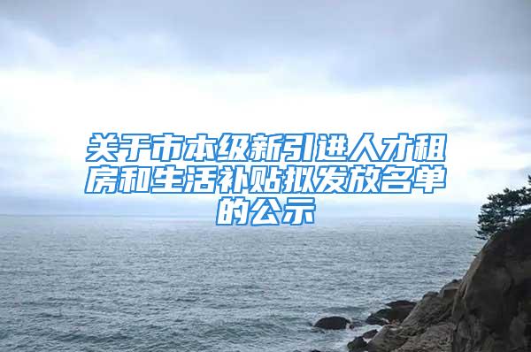 关于市本级新引进人才租房和生活补贴拟发放名单的公示