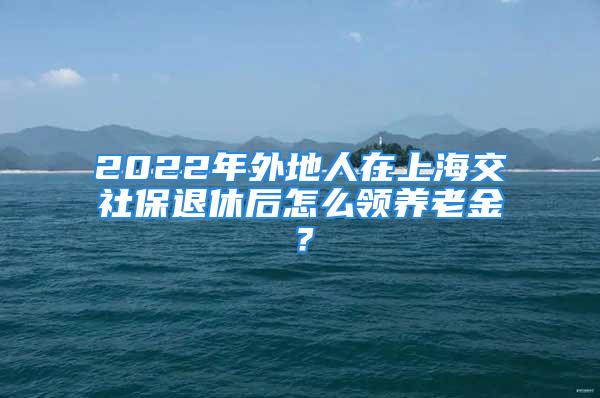 2022年外地人在上海交社保退休后怎么领养老金？