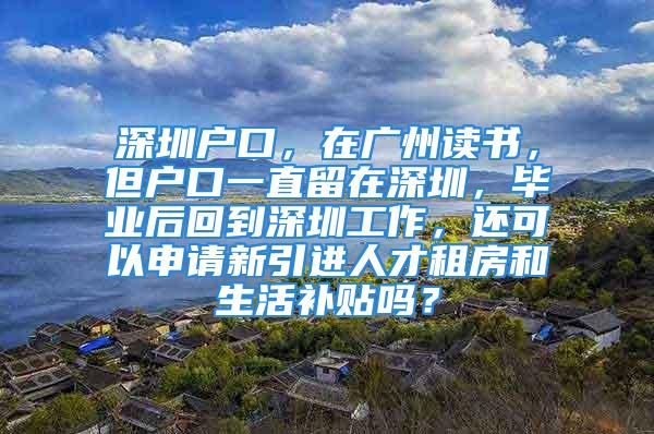 深圳户口，在广州读书，但户口一直留在深圳，毕业后回到深圳工作，还可以申请新引进人才租房和生活补贴吗？