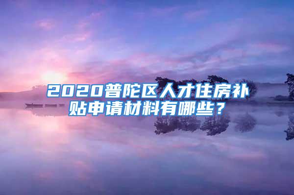 2020普陀区人才住房补贴申请材料有哪些？