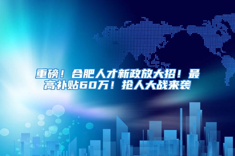 重磅！合肥人才新政放大招！最高补贴60万！抢人大战来袭