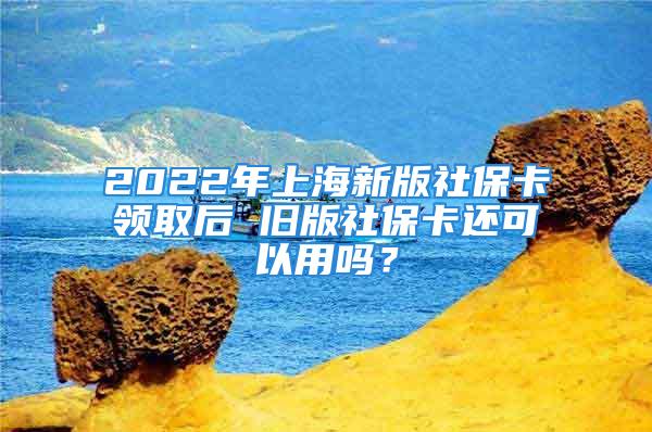 2022年上海新版社保卡领取后 旧版社保卡还可以用吗？