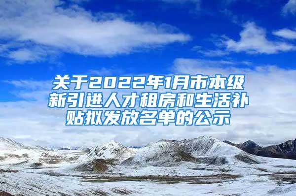 关于2022年1月市本级新引进人才租房和生活补贴拟发放名单的公示