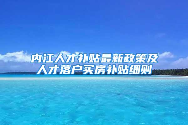 内江人才补贴最新政策及人才落户买房补贴细则